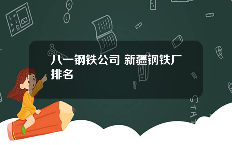 八一钢铁公司 新疆钢铁厂排名